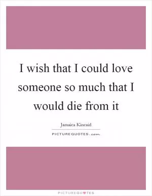 I wish that I could love someone so much that I would die from it Picture Quote #1