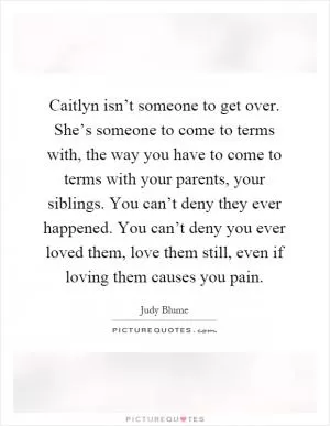 Caitlyn isn’t someone to get over. She’s someone to come to terms with, the way you have to come to terms with your parents, your siblings. You can’t deny they ever happened. You can’t deny you ever loved them, love them still, even if loving them causes you pain Picture Quote #1