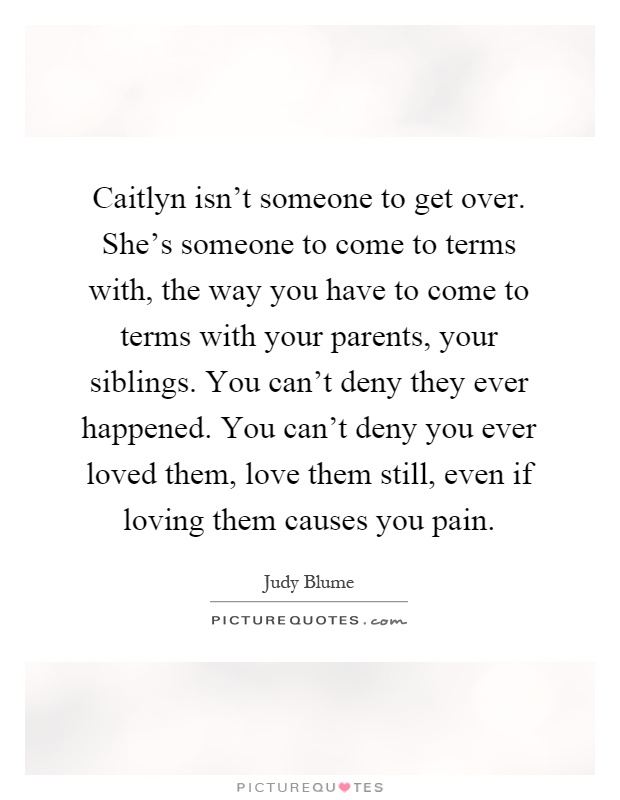 Caitlyn isn't someone to get over. She's someone to come to terms with, the way you have to come to terms with your parents, your siblings. You can't deny they ever happened. You can't deny you ever loved them, love them still, even if loving them causes you pain Picture Quote #1