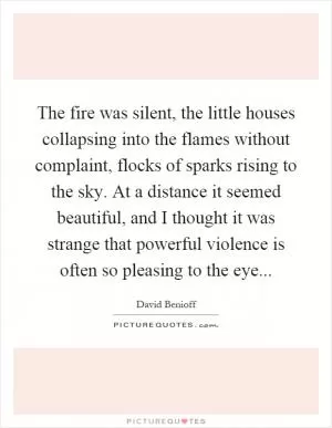 The fire was silent, the little houses collapsing into the flames without complaint, flocks of sparks rising to the sky. At a distance it seemed beautiful, and I thought it was strange that powerful violence is often so pleasing to the eye Picture Quote #1