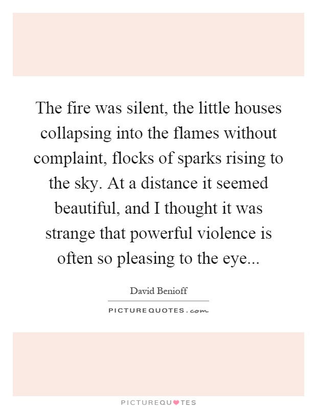 The fire was silent, the little houses collapsing into the flames without complaint, flocks of sparks rising to the sky. At a distance it seemed beautiful, and I thought it was strange that powerful violence is often so pleasing to the eye Picture Quote #1