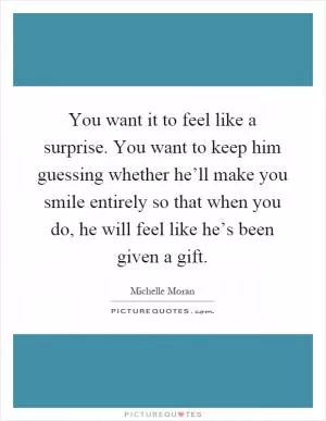 You want it to feel like a surprise. You want to keep him guessing whether he’ll make you smile entirely so that when you do, he will feel like he’s been given a gift Picture Quote #1
