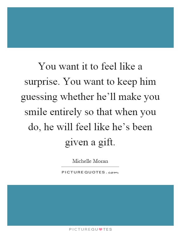 You want it to feel like a surprise. You want to keep him guessing whether he'll make you smile entirely so that when you do, he will feel like he's been given a gift Picture Quote #1