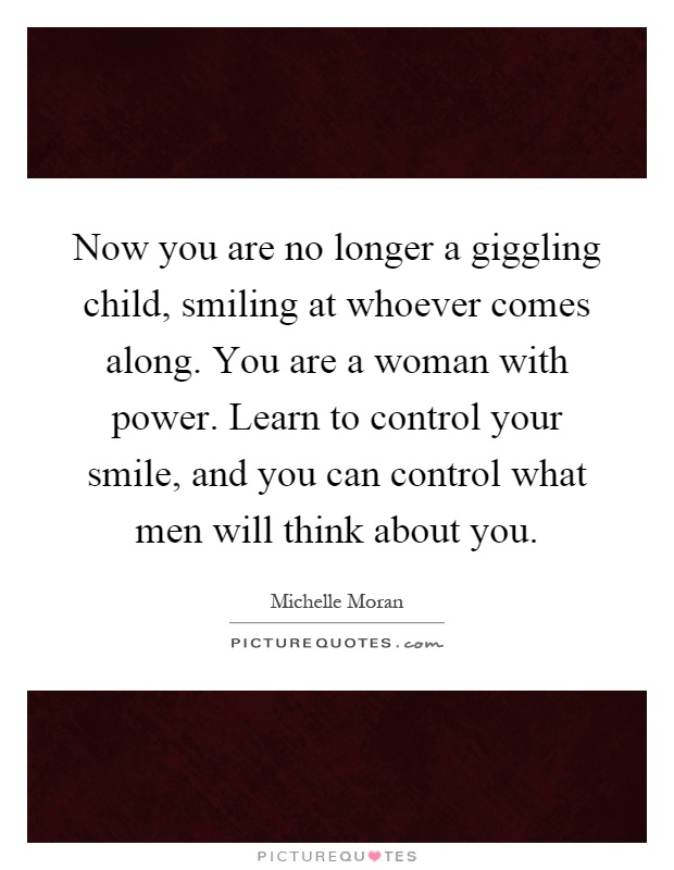 Now you are no longer a giggling child, smiling at whoever comes along. You are a woman with power. Learn to control your smile, and you can control what men will think about you Picture Quote #1