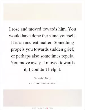 I rose and moved towards him. You would have done the same yourself. It is an ancient matter. Something propels you towards sudden grief, or perhaps also sometimes repels. You move away. I moved towards it, I couldn’t help it Picture Quote #1