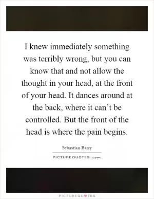 I knew immediately something was terribly wrong, but you can know that and not allow the thought in your head, at the front of your head. It dances around at the back, where it can’t be controlled. But the front of the head is where the pain begins Picture Quote #1