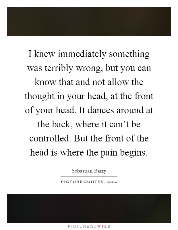 I knew immediately something was terribly wrong, but you can know that and not allow the thought in your head, at the front of your head. It dances around at the back, where it can't be controlled. But the front of the head is where the pain begins Picture Quote #1
