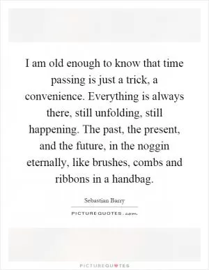 I am old enough to know that time passing is just a trick, a convenience. Everything is always there, still unfolding, still happening. The past, the present, and the future, in the noggin eternally, like brushes, combs and ribbons in a handbag Picture Quote #1