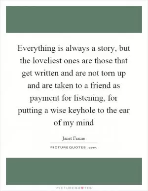 Everything is always a story, but the loveliest ones are those that get written and are not torn up and are taken to a friend as payment for listening, for putting a wise keyhole to the ear of my mind Picture Quote #1