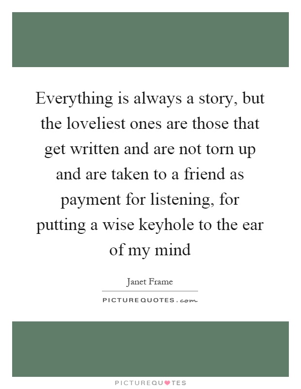 Everything is always a story, but the loveliest ones are those that get written and are not torn up and are taken to a friend as payment for listening, for putting a wise keyhole to the ear of my mind Picture Quote #1