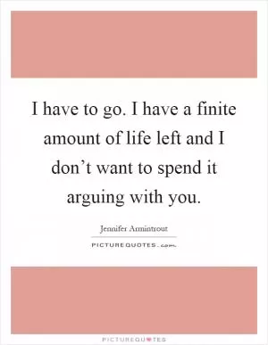 I have to go. I have a finite amount of life left and I don’t want to spend it arguing with you Picture Quote #1