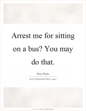 Arrest me for sitting on a bus? You may do that Picture Quote #1