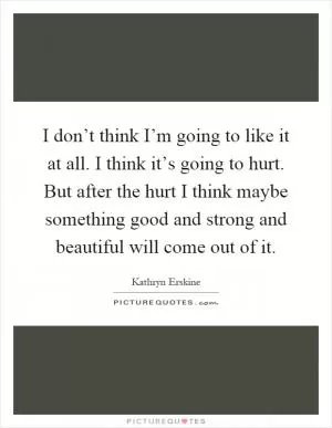 I don’t think I’m going to like it at all. I think it’s going to hurt. But after the hurt I think maybe something good and strong and beautiful will come out of it Picture Quote #1