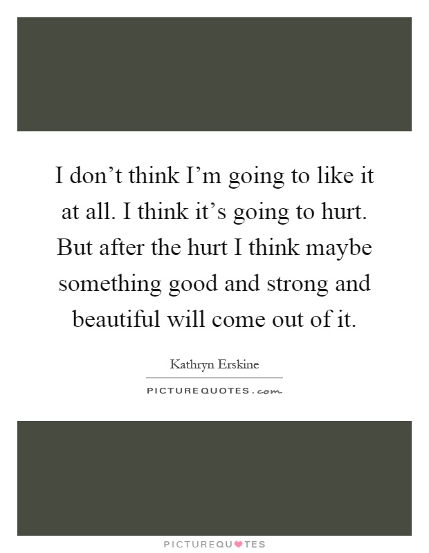 I don't think I'm going to like it at all. I think it's going to hurt. But after the hurt I think maybe something good and strong and beautiful will come out of it Picture Quote #1