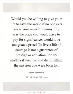 Would you be willing to give your life to save the world if no one ever knew your name? If anonymity was the price you would have to pay for significance, would it be too great a price? To live a life of courage is not a guarantee of prestige or adulation. It only matters if you live and die fulfilling the mission you were born for Picture Quote #1