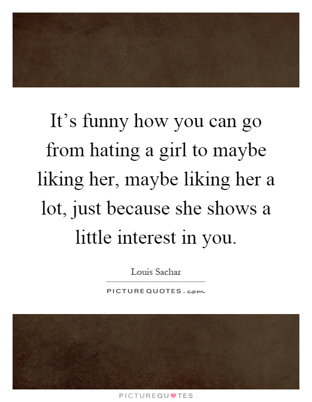 It's funny how you can go from hating a girl to maybe liking her, maybe liking her a lot, just because she shows a little interest in you Picture Quote #1