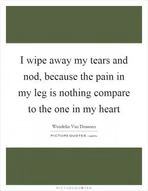 I wipe away my tears and nod, because the pain in my leg is nothing compare to the one in my heart Picture Quote #1