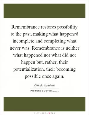 Remembrance restores possibility to the past, making what happened incomplete and completing what never was. Remembrance is neither what happened nor what did not happen but, rather, their potentialization, their becoming possible once again Picture Quote #1