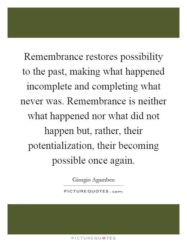 Remembrance restores possibility to the past, making what happened incomplete and completing what never was. Remembrance is neither what happened nor what did not happen but, rather, their potentialization, their becoming possible once again Picture Quote #1