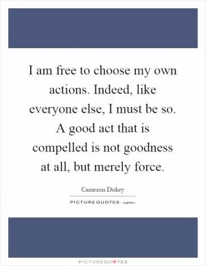 I am free to choose my own actions. Indeed, like everyone else, I must be so. A good act that is compelled is not goodness at all, but merely force Picture Quote #1