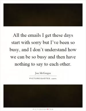 All the emails I get these days start with sorry but I’ve been so busy, and I don’t understand how we can be so busy and then have nothing to say to each other Picture Quote #1