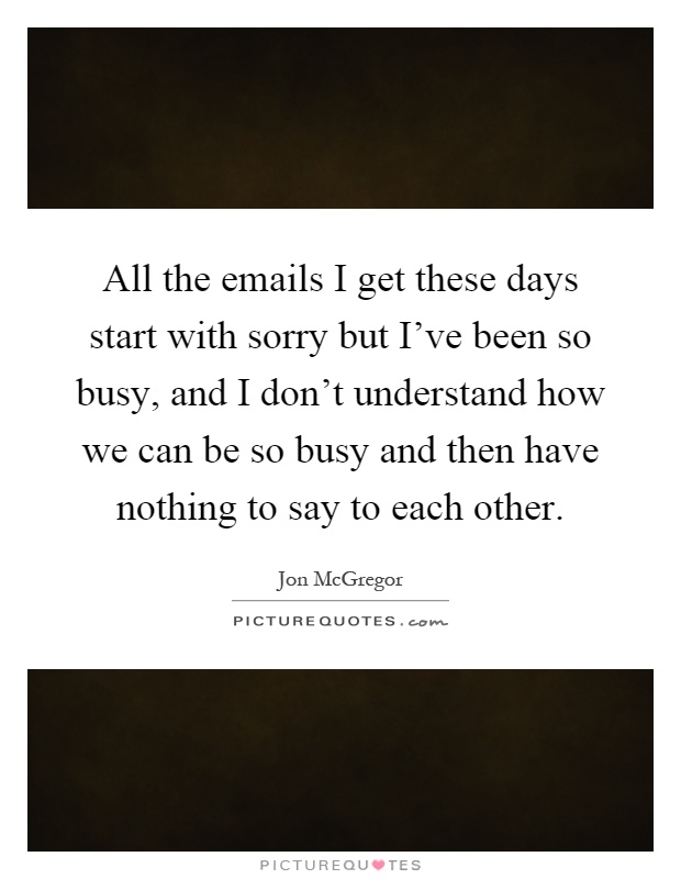 All the emails I get these days start with sorry but I've been so busy, and I don't understand how we can be so busy and then have nothing to say to each other Picture Quote #1
