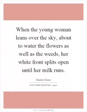 When the young woman leans over the sky, about to water the flowers as well as the weeds, her white front splits open until her milk runs Picture Quote #1