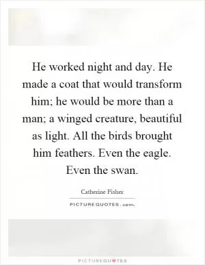 He worked night and day. He made a coat that would transform him; he would be more than a man; a winged creature, beautiful as light. All the birds brought him feathers. Even the eagle. Even the swan Picture Quote #1