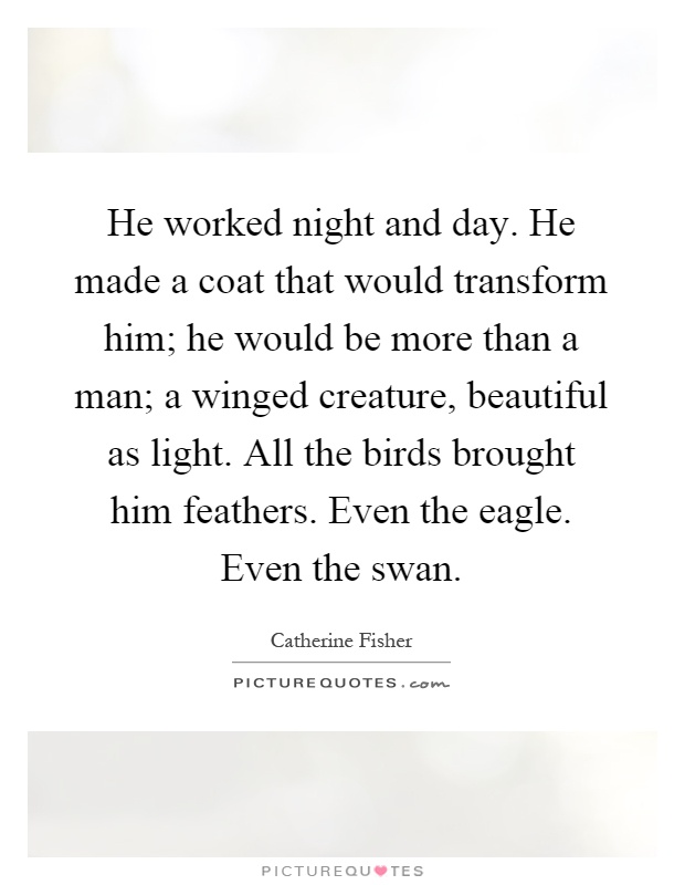 He worked night and day. He made a coat that would transform him; he would be more than a man; a winged creature, beautiful as light. All the birds brought him feathers. Even the eagle. Even the swan Picture Quote #1