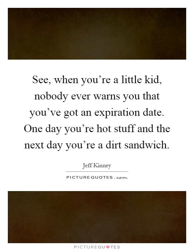 See, when you're a little kid, nobody ever warns you that you've got an expiration date. One day you're hot stuff and the next day you're a dirt sandwich Picture Quote #1