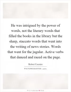He was intrigued by the power of words, not the literary words that filled the books in the library but the sharp, staccato words that went into the writing of news stories. Words that went for the jugular. Active verbs that danced and raced on the page Picture Quote #1