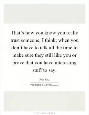 That’s how you know you really trust someone, I think; when you don’t have to talk all the time to make sure they still like you or prove that you have interesting stuff to say Picture Quote #1