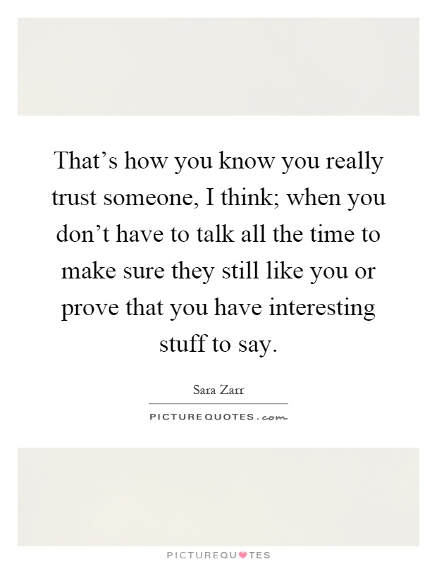 That's how you know you really trust someone, I think; when you don't have to talk all the time to make sure they still like you or prove that you have interesting stuff to say Picture Quote #1