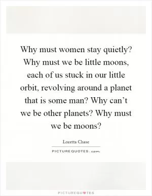 Why must women stay quietly? Why must we be little moons, each of us stuck in our little orbit, revolving around a planet that is some man? Why can’t we be other planets? Why must we be moons? Picture Quote #1