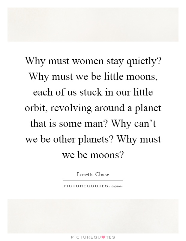 Why must women stay quietly? Why must we be little moons, each of us stuck in our little orbit, revolving around a planet that is some man? Why can't we be other planets? Why must we be moons? Picture Quote #1