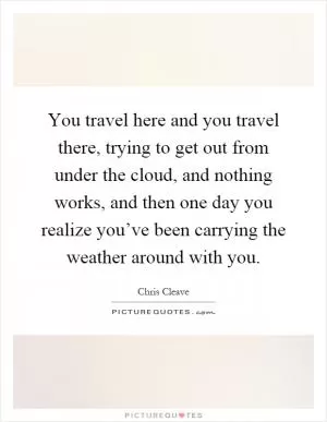 You travel here and you travel there, trying to get out from under the cloud, and nothing works, and then one day you realize you’ve been carrying the weather around with you Picture Quote #1