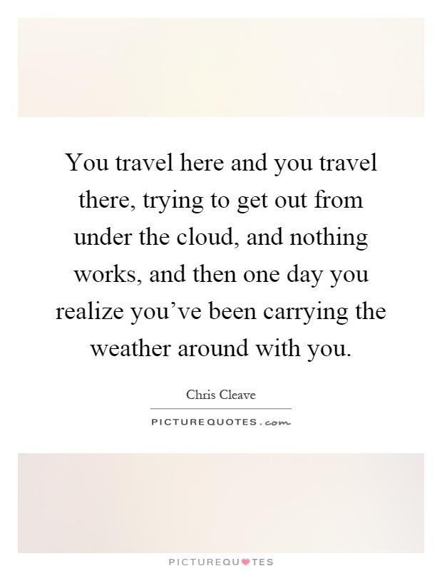 You travel here and you travel there, trying to get out from under the cloud, and nothing works, and then one day you realize you've been carrying the weather around with you Picture Quote #1