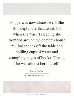 Poppy was now almost well. She still slept more than usual, but when she wasn’t sleeping she tromped around the doctor’s house pulling spoons off the table and spilling cups of water and crumpling pages of books. That is, she was almost her old self Picture Quote #1