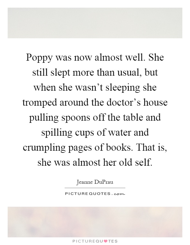Poppy was now almost well. She still slept more than usual, but when she wasn't sleeping she tromped around the doctor's house pulling spoons off the table and spilling cups of water and crumpling pages of books. That is, she was almost her old self Picture Quote #1