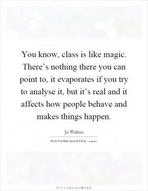 You know, class is like magic. There’s nothing there you can point to, it evaporates if you try to analyse it, but it’s real and it affects how people behave and makes things happen Picture Quote #1