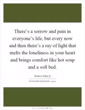 There’s a sorrow and pain in everyone’s life, but every now and then there’s a ray of light that melts the loneliness in your heart and brings comfort like hot soup and a soft bed Picture Quote #1