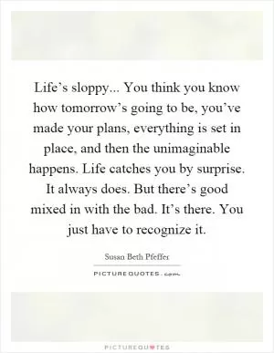 Life’s sloppy... You think you know how tomorrow’s going to be, you’ve made your plans, everything is set in place, and then the unimaginable happens. Life catches you by surprise. It always does. But there’s good mixed in with the bad. It’s there. You just have to recognize it Picture Quote #1