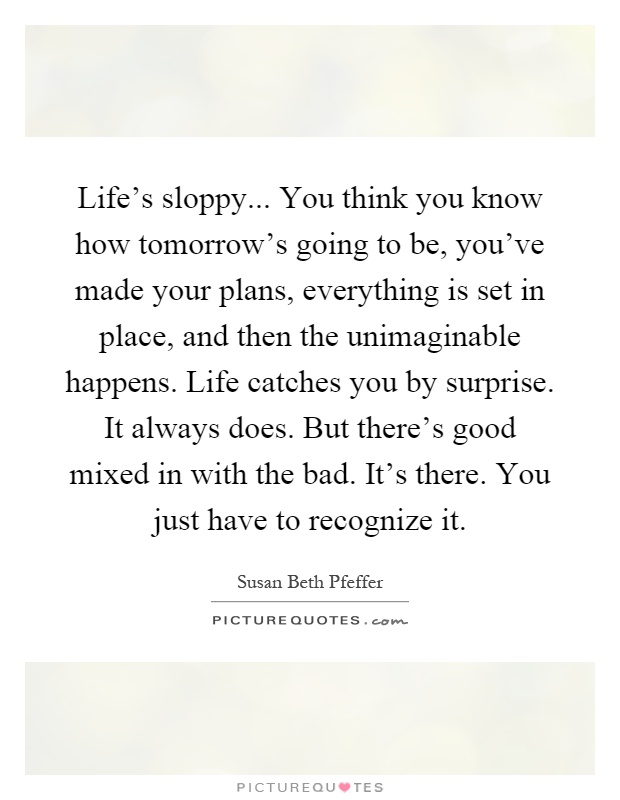 Life's sloppy... You think you know how tomorrow's going to be, you've made your plans, everything is set in place, and then the unimaginable happens. Life catches you by surprise. It always does. But there's good mixed in with the bad. It's there. You just have to recognize it Picture Quote #1