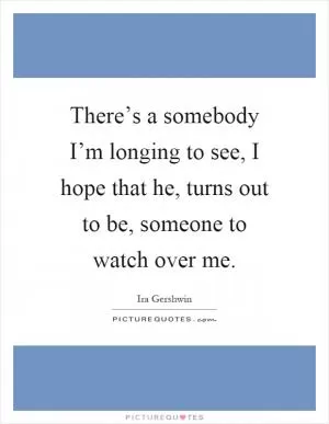 There’s a somebody I’m longing to see, I hope that he, turns out to be, someone to watch over me Picture Quote #1