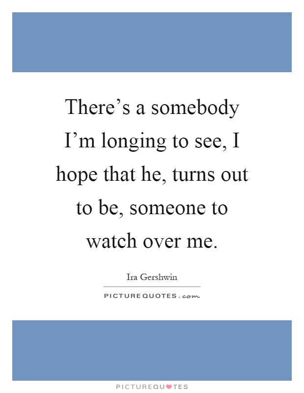 There's a somebody I'm longing to see, I hope that he, turns out to be, someone to watch over me Picture Quote #1