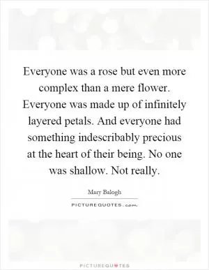 Everyone was a rose but even more complex than a mere flower. Everyone was made up of infinitely layered petals. And everyone had something indescribably precious at the heart of their being. No one was shallow. Not really Picture Quote #1