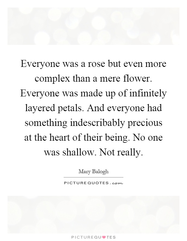 Everyone was a rose but even more complex than a mere flower. Everyone was made up of infinitely layered petals. And everyone had something indescribably precious at the heart of their being. No one was shallow. Not really Picture Quote #1