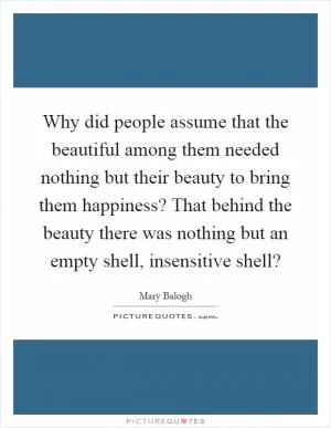Why did people assume that the beautiful among them needed nothing but their beauty to bring them happiness? That behind the beauty there was nothing but an empty shell, insensitive shell? Picture Quote #1