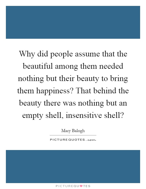 Why did people assume that the beautiful among them needed nothing but their beauty to bring them happiness? That behind the beauty there was nothing but an empty shell, insensitive shell? Picture Quote #1