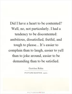 Did I have a heart to be contented? Well, no, not particularly. I had a tendency to be discontented: ambitious, dissatisfied, fretful, and tough to please... It’s easier to complain than to laugh, easier to yell than to joke around, easier to be demanding than to be satisfied Picture Quote #1